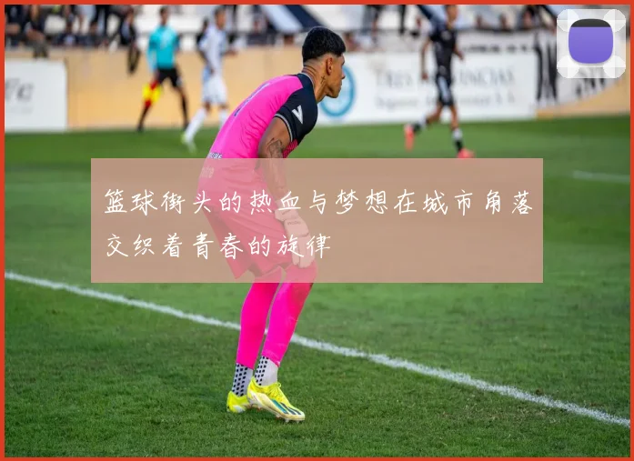 篮球街头的热血与梦想在城市角落交织着青春的旋律