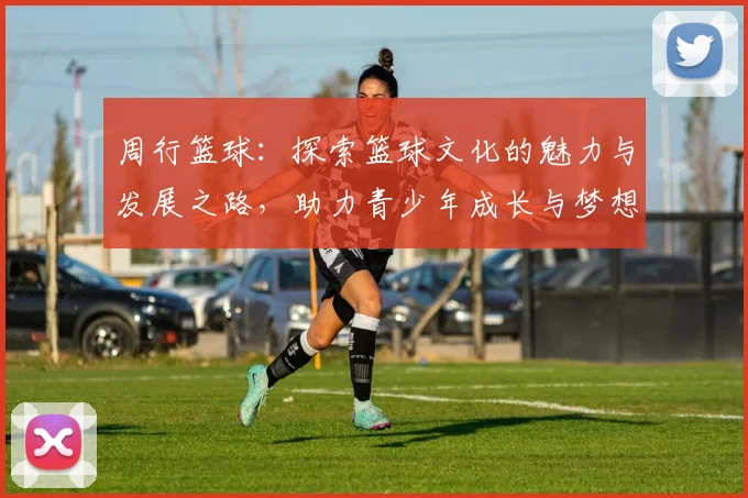 周行篮球：探索篮球文化的魅力与发展之路，助力青少年成长与梦想实现