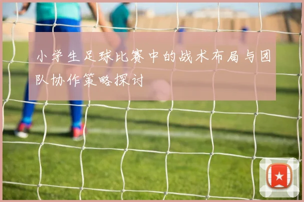 小学生足球比赛中的战术布局与团队协作策略探讨