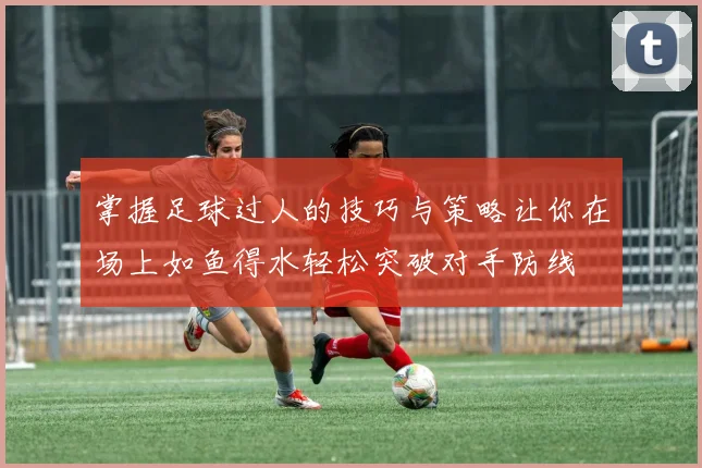 掌握足球过人的技巧与策略让你在场上如鱼得水轻松突破对手防线
