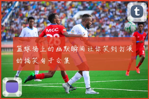 篮球场上的幽默瞬间让你笑到打滚的搞笑句子合集