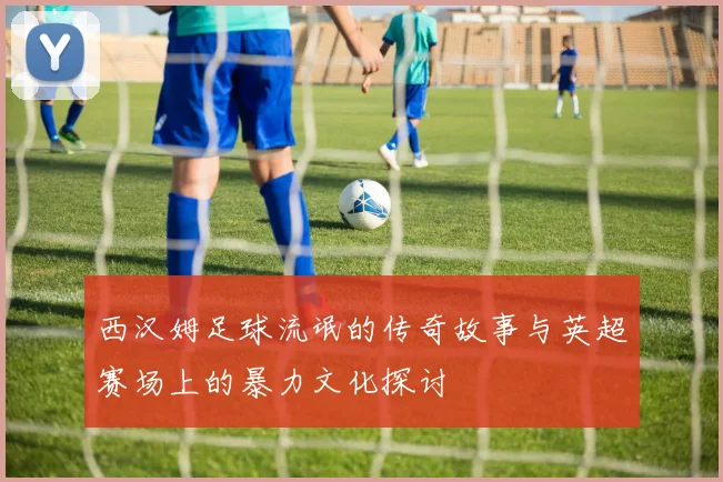 西汉姆足球流氓的传奇故事与英超赛场上的暴力文化探讨