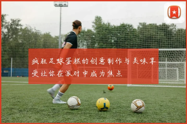 疯狂足球蛋糕的创意制作与美味享受让你在派对中成为焦点