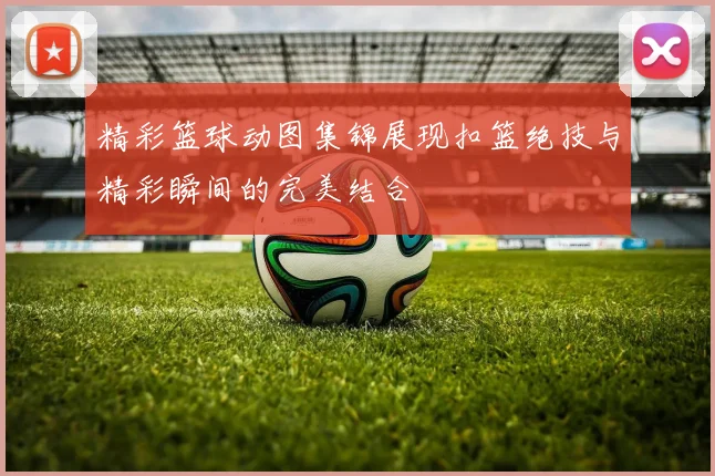 精彩篮球动图集锦展现扣篮绝技与精彩瞬间的完美结合